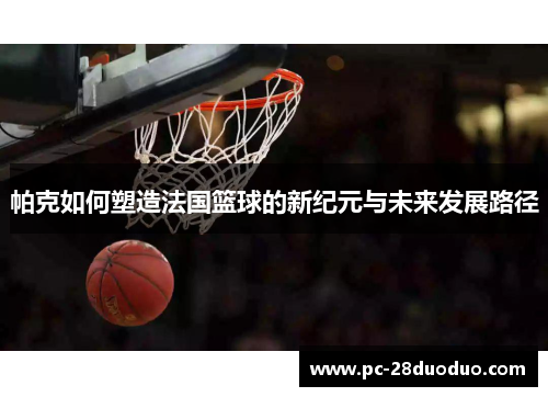 帕克如何塑造法国篮球的新纪元与未来发展路径