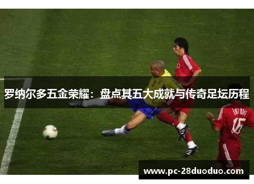 罗纳尔多五金荣耀：盘点其五大成就与传奇足坛历程