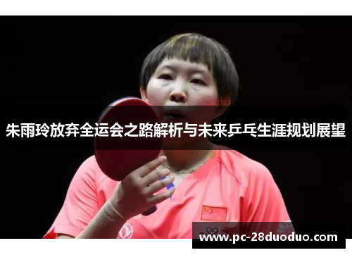 朱雨玲放弃全运会之路解析与未来乒乓生涯规划展望